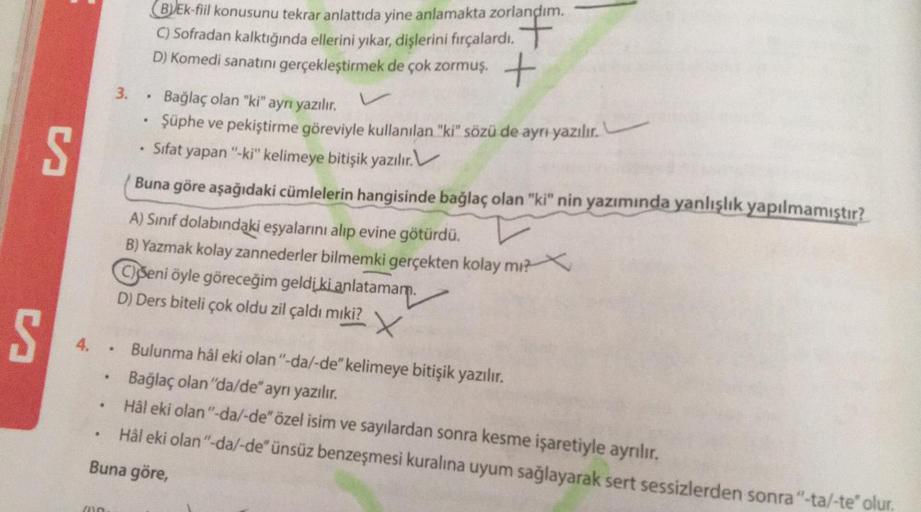 (B)Ek-fiil konusunu tekrar anlattıda yine anlamakta zorlandım.
D) Komedi sanatını gerçekleştirmek de çok zormuş.
+
S
.
S.
3. • Bağlaç olan "ki" ayrı yazılır.
Şüphe ve pekiştirme göreviyle kullanılan "ki" sözü de aynı yazılır.
Sifat yapan "ki" kelimeye bitişik yazılır. V
Buna göre aşağıdaki cümlelerin hangisinde bağlaç olan "ki" nin yazımında yanlışlık yapılmamıştır?
A) Sınıf dolabındaki eşyalarını alıp evine götürdü.
B) Yazmak kolay zannederler bilmemki gerçekten kolay mı?
© C) Seni öyle göreceğim geldi ki anlatamam.
D) Ders biteli çok oldu zil çaldı miki?
X
S
4. • Bulunma hâl eki olan"-da/-de" kelimeye bitişik yazılır.
Bağlaç olan "da/de" ayrı yazılır.
Hål eki olan"-da/-de" özel isim ve sayılardan sonra kesme işaretiyle ayrılır.
Hål eki olan"-da/-de" ünsüz benzeşmesi kuralına uyum sağlayarak sert sessizlerden sonra"-ta/-te' olur.
Buna göre,