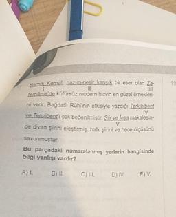 Nank Kemal. nazım-nesi kansk bir esor olan Z-
10
borname de küfürsüz modern hicvin en güzel örnekleri-
ni verir. Bagdath Röhinin etkisiyle yazdig Terkibibeat
IV
ve Tercberti çok beğenilmiştir
. Sir velosa makalesin-
de divan Şiinni eleştirmiş, halk şiirni ve hece ölçüsünü
savunmuştur.
Bu parçadaki numaralanmış yerlerin hangisinde
bilgi yanlışı vardır?
A) L.
C) IL
D) IV.
EV
