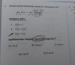 3.
Gerçel sayılar kümesinde sürekli bir f fonksiyonu için
5. FC
f(x) -1
lim f(x)
X-3
= lim
fc
X2
x-2
olduğuna göre,
I. f(2) = 1
II. f'(2) = f(3)
4. f(2) = f(3)
eşitliklerinden hangileri kesinlikle doğrudur?
A) I ve II
B) Yalnız 11
C) Yalnız
D) I ve III
E) II ve III