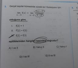 3.
Gerçel sayılar kümesinde sürekli bir f fonksiyonu için
5. FC
f(x) -1
lim f(x)
X-3
= lim
fc
X2
x-2
olduğuna göre,
I. f(2) = 1
II. f'(2) = f(3)
4. f(2) = f(3)
eşitliklerinden hangileri kesinlikle doğrudur?
A) I ve II
B) Yalnız 11
C) Yalnız
D) I ve III
E) II ve III
