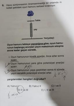 6. Hava sürtünmesinin önemsenmediği bir ortamda m
kütleli şekildeki oyun hamuru serbest bırakılıyor.
Tabla
yay
Yer(yatay)
Oyun hamuru tablaya yapıştığına göre, oyun hamu-
runun başlangıç anından yayın maksimum sıkışma
anına kadar geçen sürede,
I. Oyun hamurunun kinetik enerjisi, önce artar sonra
azalır.
14
W. Oyun hamurunun yere göre potansiyel enerjisi
azalır.
III Oyun hamurunun yaya çarptıktan sonra ki sürede
yayın esneklik potansiyel enerjisi artar. L.Kix?
2
yargılarından hangileri doğrudur?
Angh
A) Yalnız
D) Il ye III
B) Yalnız 11
C) I ve II
E) I, II ve III
time