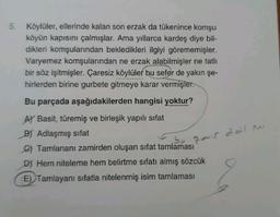 5. Köylüler, ellerinde kalan son erzak da tükenince komşu
köyün kapısını çalmışlar. Ama yıllarca kardeş diye bil-
dikleri komşularından bekledikleri ilgiyi görememişler.
Varyemez komşularından ne erzak alabilmişler ne tatlı
bir söz işitmişler. Çaresiz köylüler bu sefer de yakın şe-
hirlerden birine gurbete gitmeye karar vermişler.
Bu parçada aşağıdakilerden hangisi yoktur?
zmir deil mi
A) Basit, türemiş ve birleşik yapılı sifat
BY Adlaşmış sifat
bo
6) Tamlananı zamirden oluşan sifat tamlaması
D) Hem niteleme hem belirtme sıfatı almış sözcük
E) Tamlayanı sıfatla nitelenmiş isim tamlaması
