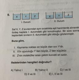 9.
Z
X
Y
Z
Y
X
1. Durum
II. Durum
Saf X, Y, Z sıvılarından aynı sıcaklıkta eşit hacimlerde alınarak
özdeş kaplara I. durumdaki gibi konulmuştur. Bir süre sonra
kaplardaki sıvıların II. durumdaki gibi olduğu gözlenmiştir.
Buna göre,
I. Kaynama noktası en büyük olan sivi Y'dir.
II. X'in uçuculuğu Y'den büyük, Z'den küçüktür.
III. Z'nin moleküller arası çekim kuvveti en azdır.
ifadelerinden hangileri doğrudur?
A) Yalnız 1
B) Yalnız II
D) II ve III
C) I ve III
E) I, II ve II
