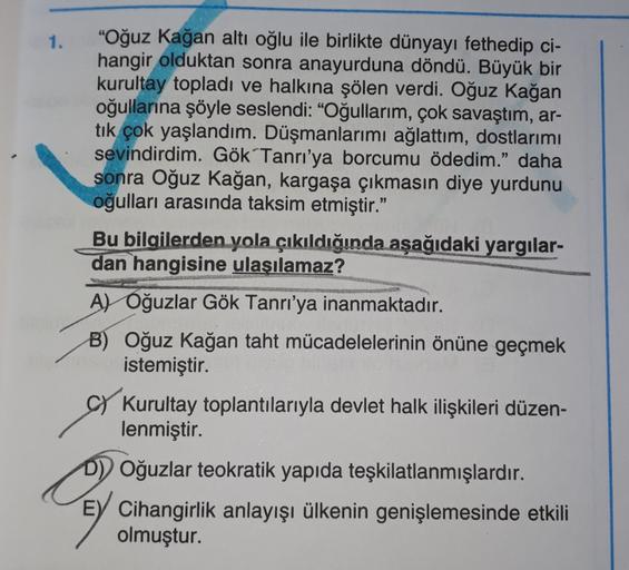 1.
"Oğuz kağan altı oğlu ile birlikte dünyayı fethedip ci-
hangir olduktan sonra anayurduna döndü. Büyük bir
kurultay topladı ve halkına şölen verdi. Oğuz kağan
oğullarına şöyle seslendi: "Oğullarım, çok savaştım, ar-
tık çok yaşlandım. Düşmanlarımı ağlatt