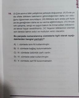 polima!
14. (b) Çok azimiz bitki yetiştirme yetisiyle doğuyoruz. (1) Evde ya
da ofiste bitkilere bakmanın göründüğünden daha zor oldu-
ğunu öğrenmek zorundayız. (III) Bitkilere aynı anda çok fazla
ya da gereğinden daha az su verme eğilimindeyiz. (IV) Ancak
sıkı çalışma, sevgi ve uygun bakım ile ihmal edilen bitkilerini-
ze tekrar hayat verebilirsiniz. (V) Yeşeren bitkilerinizi izlemek
son derece tatmin edici ve mutluluk verici olacaktır.
Bu parçada numaralanmış cümlelerle ilgili olarak aşağı-
dakilerden hangisi yanlıştır?
A) I. cümlede isim-fiil kullanılmıştır.
B) II. cümlede bağlaç bulunmaktadır.
C) II. cümlede üstünlük zarfı vardır.
D) IV. cümlede edat kullanılmıştır.
E) V. cümlede zarf-fill bulunmaktadır.
