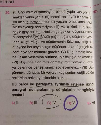 CE TESTİ
22.
20. (1) Çoğumuz düşünmeyen bir dünyada yaşıyor ol-
maktan yakınıyoruz. (II) İnsanların büyük bir bölümü
en az düşünceyle bütün bir yaşamı omuzlamak gibi
bir kolaycılığı benimsiyor. (III) Hatta kimileri düşün-
ceyle alay ederken kimileri gerçek