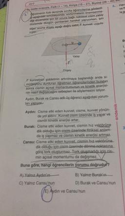 2.
Hav:
ven
Bu testte sırasıyla, Fizik (1 - 14), Kimya (15 - 27), Biyoloji (28 -40)
la s
Oğretmenin fizik dersinde sınıfta öğrencilerine gösterdi-
si aşağıdak simulasyonda; sürtünmelerin önemsenme-
diği düzenekte ipin bir ucuna bağlı noktasal cisim yatay
düzlemde düzgün çembersel hareket yapıyorken, ipin
diğer ucuna düşey aşağı doğru sabit kuvveti uygula-
niyor
B
ip
OO
1.
IL
Yatay
1
9
Düşey
F kuvvetinin şiddetinin artırılmaya başlandığı anda si-
mülasyonu durduran öğretmen öğrencilerinden bundan
sonra cismin açısal momentumunun ve kinetik enerjisi-
nin nasıl değişeceğini sebepleri ile söylemesini istiyor.
Aydın, Burak ve Cansu adlı üç öğrenci aşağıdaki yorum-
ları yapıyor
endemik
Aydın: Cisme etki eden kuvvet; cisme, kuvvet yönün-
de yol aldınr. Kuvvet cisim üzerinde iş yapar ve
cismin kinetik enerjisi artar.
Burak: Cisme etki eden kuvvet, cismin hız vektörüne
dik olduğu için cisim üzerinde fiziksel anlam-
da iş yapmaz ve cismin kinetik enerjisi artmaz.
Cansu: Cisme etki eden kuvvet. cismin hız vektörüne.
dik olduğu için cisim üzerinde dönme noktasına
göre tork oluşturmaz. Tork oluşmadığıiçin.is...
min açısal momentumu da değişmez.
Buna göre, hangi öğrencilerin yorumu doğrudur?
A) Yalnız Aydın'ın
B) Yalnız Burak'ın
C) Yalnız Cansu'nun
D) Burak ve Cansu'nun
(E) Aydın ve Cansu'nun