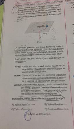 2.
Hav:
ven
Bu testte sırasıyla, Fizik (1 - 14), Kimya (15 - 27), Biyoloji (28 -40)
la s
Oğretmenin fizik dersinde sınıfta öğrencilerine gösterdi-
si aşağıdak simulasyonda; sürtünmelerin önemsenme-
diği düzenekte ipin bir ucuna bağlı noktasal cisim yatay
düzlemde düzgün çembersel hareket yapıyorken, ipin
diğer ucuna düşey aşağı doğru sabit kuvveti uygula-
niyor
B
ip
OO
1.
IL
Yatay
1
9
Düşey
F kuvvetinin şiddetinin artırılmaya başlandığı anda si-
mülasyonu durduran öğretmen öğrencilerinden bundan
sonra cismin açısal momentumunun ve kinetik enerjisi-
nin nasıl değişeceğini sebepleri ile söylemesini istiyor.
Aydın, Burak ve Cansu adlı üç öğrenci aşağıdaki yorum-
ları yapıyor
endemik
Aydın: Cisme etki eden kuvvet; cisme, kuvvet yönün-
de yol aldınr. Kuvvet cisim üzerinde iş yapar ve
cismin kinetik enerjisi artar.
Burak: Cisme etki eden kuvvet, cismin hız vektörüne
dik olduğu için cisim üzerinde fiziksel anlam-
da iş yapmaz ve cismin kinetik enerjisi artmaz.
Cansu: Cisme etki eden kuvvet. cismin hız vektörüne.
dik olduğu için cisim üzerinde dönme noktasına
göre tork oluşturmaz. Tork oluşmadığıiçin.is...
min açısal momentumu da değişmez.
Buna göre, hangi öğrencilerin yorumu doğrudur?
A) Yalnız Aydın'ın
B) Yalnız Burak'ın
C) Yalnız Cansu'nun
D) Burak ve Cansu'nun
(E) Aydın ve Cansu'nun
