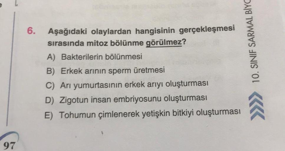 6.
Aşağıdaki olaylardan hangisinin gerçekleşmesi
sırasında mitoz bölünme görülmez?
A) Bakterilerin bölünmesi
B) Erkek arının sperm üretmesi
C) Arı yumurtasının erkek arıyı oluşturması
D) Zigotun insan embriyosunu oluşturması
E) Tohumun çimlenerek yetişkin