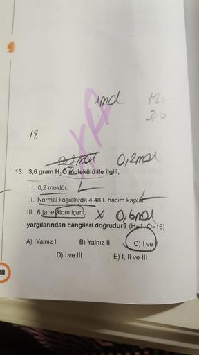 ind
Horo
27
18.
0,ama
13. 3,6 gram H2O molekülü ile ilgili,
I. 0,2 moldür.
II. Normal koşullarda 4,48 L hacim kaplar.
III. 6 tane (atom içerit x 0,60
yargılarından hangileri doğrudur? (H=1, Q=16)
A) Yalnız!
B) Yalnız 11
C) I ve
E) I, II ve III
D) I ve III