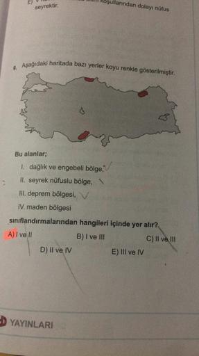 E)
ullarından dolayı nüfus
seyrektir.
9. Aşağıdaki haritada bazı yerler koyu renkle gösterilmiştir.
Bu alanlar;
1. dağlık ve engebeli bölge,
II. seyrek nüfuslu bölge, \
III. deprem bölgesi, V
IV. maden bölgesi
sınıflandırmalarından hangileri içinde yer alır?
A) I ve II
B) I ve III
C) II ve III
E) III ve IV
D) II ve IV
D YAYINLARI