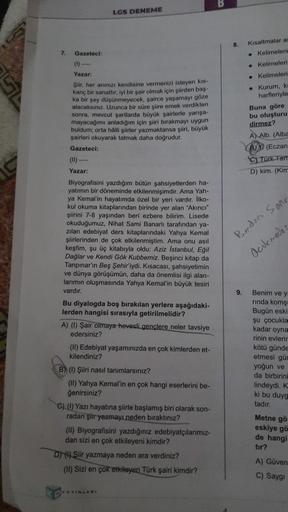 LGS DENEME
7.
Gazeteci:
Yazar:
Şiir, her anınızı kendisine vermenizi isteyen kis-
kanç bir sanattır: iyi bir şair olmak için şiirden baş-
ka bir şey düşünmeyecek, sairce yaşamayı göze
alacaksınız. Uzunca bir süre slire emek verdikten
sonra, mevcut şartlard