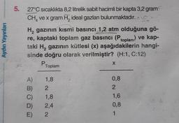 5.
Aydın Yayınları
27°C sıcaklıkta 8,2 litrelik sabit hacimli bir kapta 3,2 gram
CH, ve x gram H, ideal gazları bulunmaktadır. non
H, gazının kısmi basıncı 1,2 atm olduğuna gö-
re, kaptaki toplam gaz basıncı (Ptoplam) ve kap-
taki H, gazının kütlesi (x) aşağıdakilerin hangi-
sinde doğru olarak verilmiştir? (H:1, C:12)
P
X
1,8
0,8
2
2
A)
B)
C)
D)
E)
1,8
2,4
2
1,6
0,8
1
