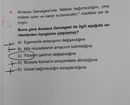 4.
Amasya Genelgesi'nde “Milletin bağımsızlığını, yine
milletin azim ve kararı kurtaracaktır." maddesi yer al-
mıştır.
Buna göre Amasya Genelgesi ile ilgili aşağıda ve-
rilenlerden hangisine ulaşılamaz?
A) Egemenlik anlayışının değişeceğine
B) Milli mücadelenin amacının belirtildiğine
C) Yönetim şeklinin değişeceğine
+D) Mustafa Kemal'in sineyimillete döndüğüne
E) Ulusal bağımsızlığın amaçlandığına
HU+
