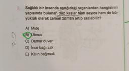 2. Sağlıklı bir insanda aşağıdaki organlardan hangisinin
yapısında bulunan düz kaslar hem sayıca hem de bü-
yüklük olarak zaman zaman artıp azalabilir?
A) Mide
B)
Uterus
C) Damar duvar
D) İnce bağırsak
E) Kalın bağırsak