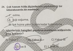 24. Çok hassas kütle ölçümlerinin yapılabildiği bir
laboratuvarda bir maddeye;
t. isitma,
II. Işığı soğurma,
IH. Işık hızına yakın hızlara kadar hızlandırma
işlemlerinin hangileri yapılırsa maddenin kütlesinde
artis beklenir?
A) Yalnuz
B) Yalnız !
C) Yalnız 11
D) ve 11
E) Il ve III
