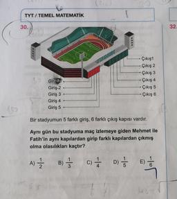 (?10
TYT / TEMEL MATEMATİK
30.
32.
STADION
Çıkış1
· Çıkış 2
Çıkış 3
Çıkış 4
Çıkış 5
Çıkış 6
30
Giris
Giriş: 2
Giriş 3
Giriş 4
Giriş 5
150
3d
Bir stadyumun 5 farklı giriş, 6 farklı çıkış kapısı vardır.
Aynı gün bu stadyuma maç izlemeye giden Mehmet ile
Fatih'in aynı kapılardan girip farklı kapılardan çıkmış
olma olasılıkları kaçtır?
A) 1 B) 3 C) + D);
E)
Jot
6
}
48