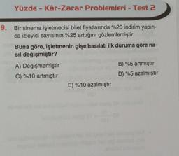 Yüzde - Kâr-Zarar Problemleri - Test 2
9. Bir sinema işletmecisi bilet fiyatlarında %20 indirim yapın-
ca izleyici sayısının %25 arttığını gözlemlemiştir.
Buna göre, işletmenin gişe hasılatı ilk duruma göre na-
sil değişmiştir?
A) Değişmemiştir
B) %5 artmıştır
C) %10 artmıştır
D) %5 azalmıştır
E) %10 azalmıştır