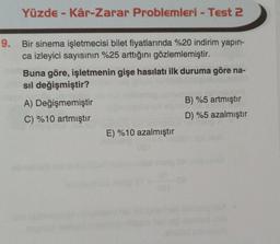 Yüzde - Kâr-Zarar Problemleri - Test 2
9. Bir sinema işletmecisi bilet fiyatlarında %20 indirim yapın-
ca izleyici sayısının %25 arttığını gözlemlemiştir.
Buna göre, işletmenin gişe hasılatı ilk duruma göre na-
sil değişmiştir?
A) Değişmemiştir
B) %5 artmıştır
C) %10 artmıştır
D) %5 azalmıştır
E) %10 azalmıştır
