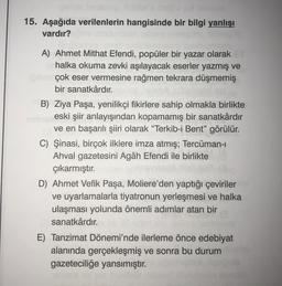 15. Aşağıda verilenlerin hangisinde bir bilgi yanlışı
vardır?
A) Ahmet Mithat Efendi, popüler bir yazar olarak
halka okuma zevki aşılayacak eserler yazmış ve
çok eser vermesine rağmen tekrara düşmemiş
bir sanatkârdır.
B) Ziya Paşa, yenilikçi fikirlere sahip olmakla birlikte
eski şiir anlayışından kopamamış bir sanatkârdır
ve en başarılı şiiri olarak “Terkib-i Bent” görülür.
C) Şinasi, birçok ilklere imza atmış; Tercüman-
Ahval gazetesini Agâh Efendi ile birlikte
çıkarmıştır.
D) Ahmet Vefik Paşa, Moliere’den yaptığı çeviriler
ve uyarlamalarla tiyatronun yerleşmesi ve halka
ulaşması yolunda önemli adımlar atan bir
sanatkârdır.
E) Tanzimat Dönemi'nde ilerleme önce edebiyat
alanında gerçekleşmiş ve sonra bu durum
gazeteciliğe yansımıştır.