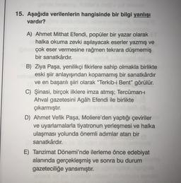 15. Aşağıda verilenlerin hangisinde bir bilgi yanlışı
vardır?
A) Ahmet Mithat Efendi, popüler bir yazar olarak
halka okuma zevki aşılayacak eserler yazmış ve
çok eser vermesine rağmen tekrara düşmemiş
bir sanatkârdır.
B) Ziya Paşa, yenilikçi fikirlere sahip olmakla birlikte
eski şiir anlayışından kopamamış bir sanatkârdır
ve en başarılı şiiri olarak “Terkib-i Bent” görülür.
C) Şinasi, birçok ilklere imza atmış; Tercüman-
Ahval gazetesini Agâh Efendi ile birlikte
çıkarmıştır.
D) Ahmet Vefik Paşa, Moliere’den yaptığı çeviriler
ve uyarlamalarla tiyatronun yerleşmesi ve halka
ulaşması yolunda önemli adımlar atan bir
sanatkârdır.
E) Tanzimat Dönemi'nde ilerleme önce edebiyat
alanında gerçekleşmiş ve sonra bu durum
gazeteciliğe yansımıştır.
