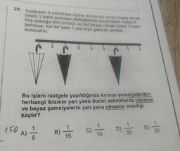 29. Aşağıdaki 9 askılıktan ücüne iki kırmızı ve bir beyaz olmak
üzere 3 farklı şemsiye yerleştirilmiş durumdadır
. Kalan 6
boş askılığa ikisi kirmizi ve biri beyaz olmak üzere 3 farkli
şemsiye, her bir yere 1 şemsiye gelecek şekilde
asılacaktır.
Bu işlem rastgele yapıldığında kırmızı şemsiyelerden
herhangi ikisinin yan yana duran askılıklarda olmama
ve beyaz şemsiyelerin yan yana olmama olasılığı
kaçtır?
150 A) / 2
E)
B)
C)
to
D)
20
30
10
15