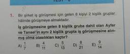 8
1. Bir şirket iş görüşmesi için gelen 8 kişiyi 2 kişilik gruplar
hâlinde görüşmeye almaktadır.
iş görüşmesine gelen 8 kişilik gruba dahil olan Ayfer
ve Tansel'in aynı 2 kişilik grupta iş görüşmesine alin-
mış olma olasılıkları kaçtır?
4
5
8
9
A)
B)
C)
D)
E
7
11
13
21
14
1
