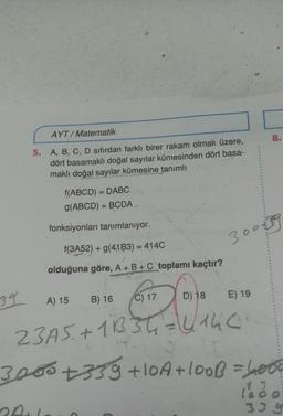 AYT/ Matematik
5. A, B, C, D sıfırdan farklı birer rakam olmak üzere,
dört basamaklı doğal sayılar kümesinden dört basa-
maklı doğal sayılar kümesine tanımlı
f(ABCD) = DABC
g(ABCD = BCDA
fonksiyonları tanımlanıyor.
300839
f(3A52) + g(41B3) = 414C
olduğuna göre, A+B+C toplamı kaçtır?
39
E) 19
A) 15
B) 16
C) 17
D) 18
23A5 +1B3t=4146
3000 +359 +10A + loob = 6000
21
33