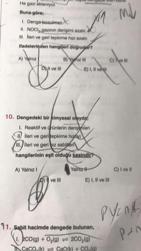 He gazı ekleniyor
Buna göre;
1. Denge bozulmaz
IL NOCI, gazinin derisini azali,
III. lleri ve geri tepkime hizi azali,
ifadelerinden hangileri doğrudur?
mil
M
A) Yalniz
B)
Ymiz MH
C) Ive Il
DJI ve III
E) I, II ve U
10. Dengedeki bir kimyasal olaydet
I Reak