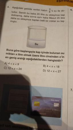 EŞITSIZLIK
6.
4. Aşağıdaki şekilde verilen kabin su ile do-
ludur. Semih bu kaba 20 litre su ekleyince kap
dolmamış, daha sonra aynı kaba Mesut 25 litre
daha su ekleyince kaptan belli bir miktar su taş-
mıştır.
Su
Buna göre başlangıçta kap içinde bulunan su
miktarı x litre olmak üzere litre cinsinden x'in
en geniş aralığı aşağıdakilerden hangisidir?
A) 4 <x<9
C) 12 <x<24
B) 4 <x< 18
D) 12 < x < 27
7.
Bank Name
123456789012345
DER NAME
edi kartı ekstresinde ödenmesi gerek