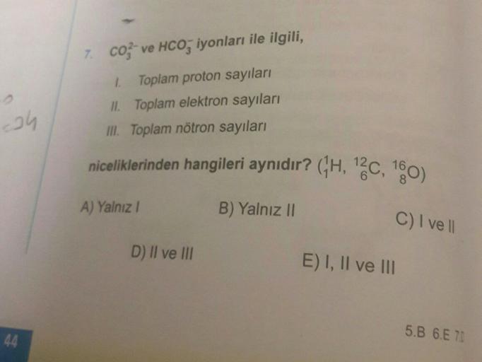 7. co ve HCO, iyonları ile ilgili,
ah
2 Toplam proton sayıları
II. Toplam elektron sayıları
III. Toplam nötron sayıları
niceliklerinden hangileri aynıdır? (H, "2C, 160)
A) Yalnız!
B) Yalnız II
C) I ve 11
D) II ve III
E) I, II ve III
5.B 6.E 70
44
