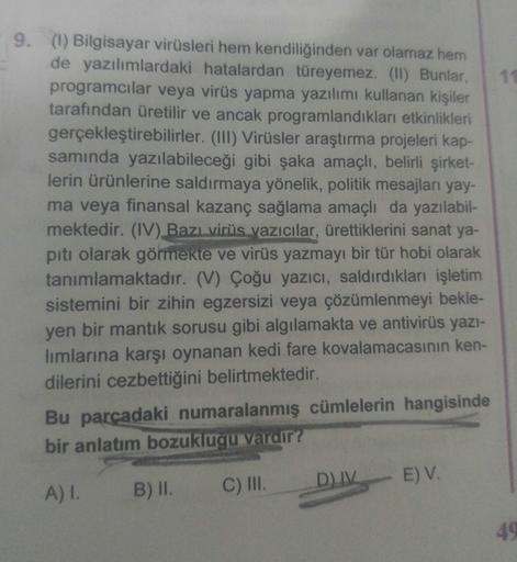 11
9. (1) Bilgisayar virüsleri hem kendiliğinden var olamaz hem
de yazılımlardaki hatalardan türeyemez. (II) Bunlar,
programcılar veya virüs yapma yazılımı kullanan kişiler
tarafından üretilir ve ancak programlandıkları etkinlikleri
gerçekleştirebilirler. 