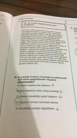 2018-TYT/Türkçe
ar;
39.-40. soruları aşağıdaki parçaya göre
cevaplayınız.
40. Tam
She
aşa
A)
Yanardağı'nda büyük bir patlama oldu. Yanardağın
1815 yılının nisan ayında Endonezya'daki Tambora
yakınındaki yerleşim bölgeleri volkanik külle kaplandi,
atmosfere milyonlarca ton toz ve volkanik kül karıştı.
Yanardağdan çıkan gazlar yoğunlaşarak aeorsol
bulutları oluşturdu. Bu bulutlar yeryüzünün soğumasina
neden oldu. Küresel sıcaklık düştü, iklimler geçici olarak
bölümünde sıcak bir yaz mevsimi yaşanmadı. Avrupa ve
değişti. 1816 yılında Kuzey Yarım Küre'nin büyük
Kuzey Amerika'da soğuk havanın ekinleri tahrip
B)
c
etmesiyle başlayan kitlik
nedeniyle salgın hastalıklar baş
gösterdi. Yeryüzündeki etkileri zamanla azalsa da
bıraktı. Patlamanın edebiyat dünyasına kazandırdığı
eserlerin başında ise Frankenstein adlı roman geliyordu.
1816 yazında Ingiliz yazar Mary Shelley, bu doğa olayı
yüzünden günlerce kapalı alanda yaşamak zorunda kaldı
ve 1818'de yayımlanan ünlü korku romanını işte bu
günlerde kaleme aldı.
39. Bu parçada Tambora Yanardağı'nın patlamasıyla
ilgili olarak aşağıdakilerden hangisine
değinilmemiştir?
A) Kültürel yaşama olan etkilerine +
B) Bazı bölgelerde neden olduğu kuraklığa +
C) Etkisinin hissedildiği coğrafi bölgelere +
D) Dünyanın isinması üzerindeki etkisine
E) Atmosferde yarattığı değişikliklere +