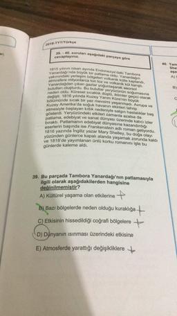 2018-TYT/Türkçe
ar;
39.-40. soruları aşağıdaki parçaya göre
cevaplayınız.
40. Tam
She
aşa
A)
Yanardağı'nda büyük bir patlama oldu. Yanardağın
1815 yılının nisan ayında Endonezya'daki Tambora
yakınındaki yerleşim bölgeleri volkanik külle kaplandi,
atmosfere milyonlarca ton toz ve volkanik kül karıştı.
Yanardağdan çıkan gazlar yoğunlaşarak aeorsol
bulutları oluşturdu. Bu bulutlar yeryüzünün soğumasina
neden oldu. Küresel sıcaklık düştü, iklimler geçici olarak
bölümünde sıcak bir yaz mevsimi yaşanmadı. Avrupa ve
değişti. 1816 yılında Kuzey Yarım Küre'nin büyük
Kuzey Amerika'da soğuk havanın ekinleri tahrip
B)
c
etmesiyle başlayan kitlik
nedeniyle salgın hastalıklar baş
gösterdi. Yeryüzündeki etkileri zamanla azalsa da
bıraktı. Patlamanın edebiyat dünyasına kazandırdığı
eserlerin başında ise Frankenstein adlı roman geliyordu.
1816 yazında Ingiliz yazar Mary Shelley, bu doğa olayı
yüzünden günlerce kapalı alanda yaşamak zorunda kaldı
ve 1818'de yayımlanan ünlü korku romanını işte bu
günlerde kaleme aldı.
39. Bu parçada Tambora Yanardağı'nın patlamasıyla
ilgili olarak aşağıdakilerden hangisine
değinilmemiştir?
A) Kültürel yaşama olan etkilerine +
B) Bazı bölgelerde neden olduğu kuraklığa +
C) Etkisinin hissedildiği coğrafi bölgelere +
D) Dünyanın isinması üzerindeki etkisine
E) Atmosferde yarattığı değişikliklere +
