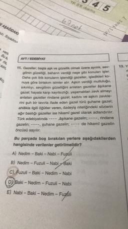 TR88 dohika
4/5
6tnet
E AŞAĞIDAK
pizi, Soyadın
TR28\YDDS T
verh
Bu ki
si mL
sor
AYT / EDEBİYAT
13. Y
ri
ku)
11. Gazeller; başta aşk ve güzellik olmak üzere ayrılık, sev-
gilinin güzelliği, baharın verdiği neşe gibi konuları işler.
Daha çok lirik konuların işlendiği gazeller, işledikleri ko-
nuya göre birtakım isimler alır. Aşkın verdiği mutluluğu,
sıkıntıyı, sevgilinin güzelliğini anlatan gazeller âşıkane
gazel; hayata karşı kayıtsızlığı, yaşamaktan zevk almayr
anlatan gazeller rindane gazel; kadını ve aşkın zevkle-
rini şuh bir tavırla ifade eden gazel türü şuhane gazel;
ahlâkla ilgili öğütler veren, özdeyiş niteliğindeki sözlerin
ağır bastığı gazeller ise hikemî gazel olarak adlandırılır.
Türk edebiyatında âşıkane gazelin; ----, rindane
gazelin; ----, şuhane gazelin; de hikemî gazelin
öncüsü sayılır.
Bu parçada boş bırakılan yerlere aşağıdakilerden
hangisinde verilenler getirilmelidir?
A) Nedim - Baki - Nabi - Fuzuli
B) Nedim - Fuzuli - Nabi Baki
C) Fuzuli - Baki - Nedim - Nabi
D) Baki - Nedim - Fuzuli - Nabi
E) Nabi - Baki - Nedim - Fuzuli
- Fuzlili
