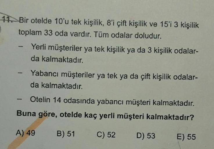 11. Bir otelde 10'u tek kişilik, 8'i çift kişilik ve 15'i 3 kişilik
toplam 33 oda vardır. Tüm odalar doludur.
Yerli müşteriler ya tek kişilik ya da 3 kişilik odalar-
da kalmaktadır.
Yabancı müşteriler ya tek ya da çift kişilik odalar-
da kalmaktadır.
Oteli