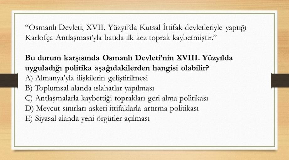 "Osmanlı Devleti, XVII. Yüzyıl'da Kutsal İttifak devletleriyle yaptığı
Karlofça Antlaşması'yla batida ilk kez toprak kaybetmiştir.”
Bu durum karşısında Osmanlı Devleti'nin XVIII. Yüzyılda
uyguladığı politika aşağıdakilerden hangisi olabilir?
A) Almanya'yla ilişkilerin geliştirilmesi
B) Toplumsal alanda islahatlar yapılması
C) Antlaşmalarla kaybettiği toprakları geri alma politikası
D) Mevcut sinirlari askeri ittifaklarla artırma politikası
E) Siyasal alanda yeni örgütler açılması