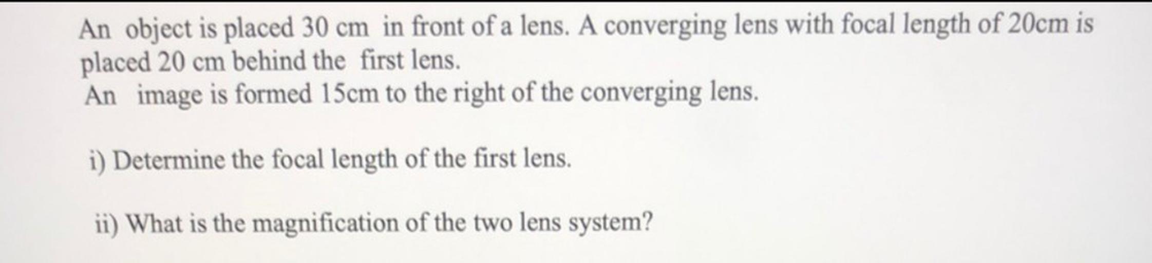 An object is placed 30 cm in front of a lens. A converging lens with focal length of 20cm is
placed 20 cm behind the first lens.
An image is formed 15cm to the right of the converging lens.
i) Determine the focal length of the first lens.
ii) What is the magnification of the two lens system?