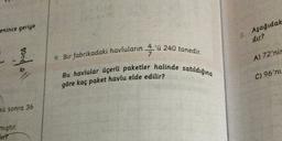 enince geriye
2. Aşağıdak
dır?
A) 72'nir
9. Bir fabrikadaki havluların 4'ü 240 tanedir.
7
Bu havlular üçerli paketler halinde satıldığına
6
lla
C) 96'nı
göre kaç paket havlu elde edilir?
Rü sonra 36
mıştır.
