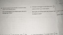 h) Servet harçlığının yarısı ile kitap, çeyreği ile defter,
kalanı ile de kalemlik alıyor.
Servet kalemliği 8 TL'ye aldığına göre, Servet'in
harçlığı kaç TL'dir?
56,7
3
1) 180 kişinin bulunduğu bir kursta öğrencilerin lu
10
erkek ve kızların 'si siyah saçlıdır.
6
Buna göre, bu kursta siyah saçlı olmayan kaç 2520 TL olan
or.
kız öğrenci vardır?
Selma Hanir
3
'üne
icine
litre
Finen Teyze tarlasının —ine soğan, kalanın
