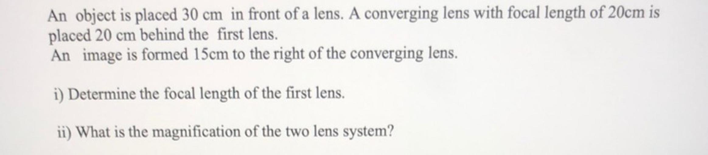 An object is placed 30 cm in front of a lens. A converging lens with focal length of 20cm is
placed 20 cm behind the first lens.
An image is formed 15cm to the right of the converging lens.
i) Determine the focal length of the first lens.
ii) What is the magnification of the two lens system?