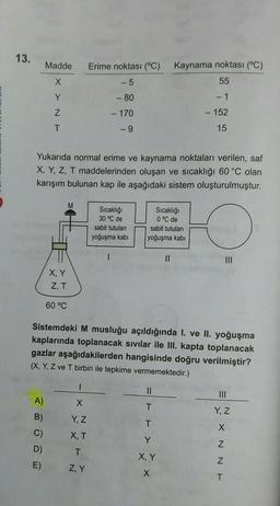 13.
Madde
Erime noktası (°C)
Kaynama noktası (°C)
55
X
-5
Y
- 80
- 1
Z
- 170
- 152
T
-9
15
Yukarıda normal erime ve kaynama noktaları verilen, saf
X, Y, Z, T maddelerinden oluşan ve sıcaklığı 60 °C olan
karışım bulunan kap ile aşağıdaki sistem oluşturulmuştur.
M
Sıcaklığı
30 °C de
sabit tutulan
yoğuşma kabi
Sıcaklığı
0 °C de
sabit tutulan
yoğuşma kabi
1
II
III
X, Y
ZT
60 °C
Sistemdeki M musluğu açıldığında I. ve II. yoğuşma
kaplarında toplanacak sıvılar ile III. kapta toplanacak
gazlar aşağıdakilerden hangisinde doğru verilmiştir?
(X, Y, Z ve T birbiri ile tepkime vermemektedir.)
II
x
A)
B)
T
Y, Z
Y, Z
T
XT
C)
D)
Y
T
X N N E
X, Y
E)
ZY
X