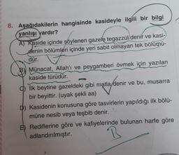8. Aşağıdakilerin hangisinde kasideyle ilgili bir bilgi
yanlışı yardır?
A) Kaside içinde söylenen gazele tegazzül denir ve kasi-
denin bölümleri içinde yeri sabit olmayan tek bölümü-
dür.
B) Münacat, Allah'ı ve peygamberi övmek için yazılan
kaside türüdür.
q) İlk beytine gazeldeki gibi matla denir ve bu, musarra
bir beyittir. (uyak şekli aa)
D) Kasidenin konusuna göre tasvirlerin yapıldığı ilk bölü-
müne nesib veya teşbib denir.
E) Rediflerine göre ve kafiyelerinde bulunan harfe göre
adlandırılmıştır.
B