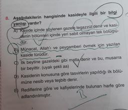 8. Aşağıdakilerin hangisinde kasideyle ilgili bir bilgi
yanlışı yardır?
A) Kaside içinde söylenen gazele tegazzül denir ve kasi-
denin bölümleri içinde yeri sabit olmayan tek bölümü-
dür.
B) Münacat, Allah'ı ve peygamberi övmek için yazılan
kaside türüdür.
q) İlk beytine gazeldeki gibi matla denir ve bu, musarra
bir beyittir. (uyak şekli aa)
D) Kasidenin konusuna göre tasvirlerin yapıldığı ilk bölü-
müne nesib veya teşbib denir.
E) Rediflerine göre ve kafiyelerinde bulunan harfe göre
adlandırılmıştır.
B
