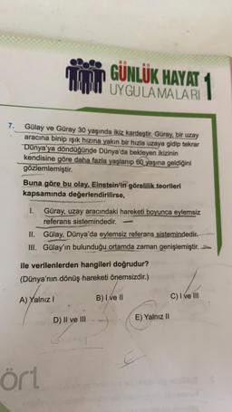 MM
GÜNLÜK HAYAT 1
UYGULAMALARI
7.
Gülay ve Güray 30 yaşında ikiz kardeştir. Güray, bir uzay
aracına binip ışık hızına yakın bir hızla uzaya gidip tekrar
Dünya'ya döndüğünde Dünya'da bekleyen ikizinin
kendisine göre daha fazla yaşlanıp 60 yaşına geldiğini
gözlemlemiştir.
Buna göre bu olay, Einstein'in görelilik teorileri
kapsamında değerlendirilirse,
1. Güray, uzay aracındaki hareketi boyunca eylemsiz
referans sistemindedir.
II. Gülay, Dünya'da eylemsiz referans sistemindedir.
III. Gülay'ın bulunduğu ortamda zaman genişlemiştir.
ile verilenlerden hangileri doğrudur?
(Dünya'nın dönüş hareketi önemsizdir.)
A) Yalnız!
B) I ve II
C) I ve III
D) II ve III
E) Yalnız 11
E
ört
