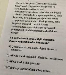 Elimde iki kitap var. Üstlerinde "Konuşan
Kitap" yazılı. Düğmesine basıyorsun ve
sayfadaki hikâyeyi bir de sesli
dinleyebiliyorsun. Anne ve babalar için büyük
kolaylık. Özellikle de yorgun akşamlarda, bana
kitap oku, diye tutturan çocuğunuzun önüne
koyup rahat edebilirsiniz! Peki, ya anne, baba
ile çocuk arasındaki dostluk? Kitap
sayfalarındaki sayısız hikâyeyi paylaşarak
gelişebilecek, derinleşebilecek o dostluk ne
olacak?
Bu metinde sesli kitapla ilgili eleştirilen
durum aşağıdakilerden hangisidir?
A) Çocukların okuma alışkanlığını olumsuz
etkilemesi
B) Aileyle çocuk arasındaki iletişimi zayıflatması
C) Aileye maddi yük getirmesi
D) Teknoloji bağımlılığına sebep olması