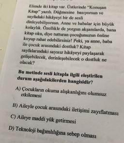 Elimde iki kitap var. Üstlerinde "Konuşan
Kitap" yazılı. Düğmesine basıyorsun ve
sayfadaki hikâyeyi bir de sesli
dinleyebiliyorsun. Anne ve babalar için büyük
kolaylık. Özellikle de yorgun akşamlarda, bana
kitap oku, diye tutturan çocuğunuzun önüne
koyup rahat edebilirsiniz! Peki, ya anne, baba
ile çocuk arasındaki dostluk? Kitap
sayfalarındaki sayısız hikâyeyi paylaşarak
gelişebilecek, derinleşebilecek o dostluk ne
olacak?
Bu metinde sesli kitapla ilgili eleştirilen
durum aşağıdakilerden hangisidir?
A) Çocukların okuma alışkanlığını olumsuz
etkilemesi
B) Aileyle çocuk arasındaki iletişimi zayıflatması
C) Aileye maddi yük getirmesi
D) Teknoloji bağımlılığına sebep olması
