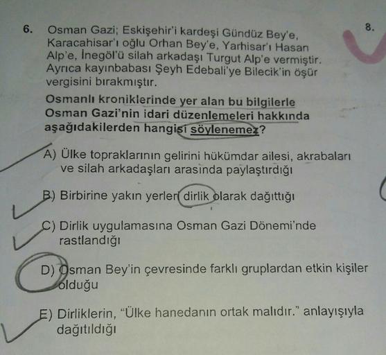 6.
8.
Osman Gazi; Eskişehir'i kardeşi Gündüz Bey'e,
Karacahisar'ı oğlu Orhan Bey'e, Yarhisar'ı Hasan
Alp'e, İnegölü silah arkadaşı Turgut Alp'e vermiştir.
Ayrıca kayınbabası Şeyh Edebali'ye Bilecik'in öşür
vergisini bırakmıştır.
Osmanlı kroniklerinde yer a