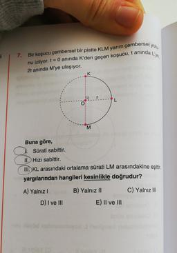 i
7.
Bir koşucu çembersel bir pistte KLM yarım çembersel yolu
nu izliyor. t= 0 anında K'den geçen koşucu, t aninda L'ye,
2t anında M'ye ulaşıyor.
K
O
M
Buna göre,
Sürati sabittir.
II. Hizi sabittir.
III. KL arasındaki ortalama sürati LM arasındakine eşittir
,
yargılarından hangileri kesinlikle doğrudur?
A) Yalnız!
B) Yalnız 11
C) Yalnız III
D) I ve III
E) II ve III