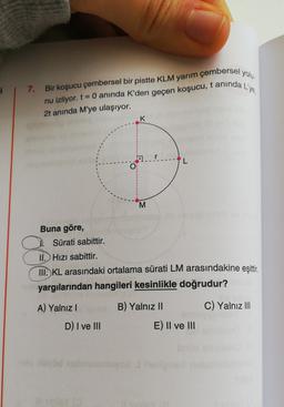 i
7.
Bir koşucu çembersel bir pistte KLM yarım çembersel yolu
nu izliyor. t= 0 anında K'den geçen koşucu, t aninda L'ye,
2t anında M'ye ulaşıyor.
K
O
M
Buna göre,
Sürati sabittir.
II. Hizi sabittir.
III. KL arasındaki ortalama sürati LM arasındakine eşittir
,
yargılarından hangileri kesinlikle doğrudur?
A) Yalnız!
B) Yalnız 11
C) Yalnız III
D) I ve III
E) II ve III
